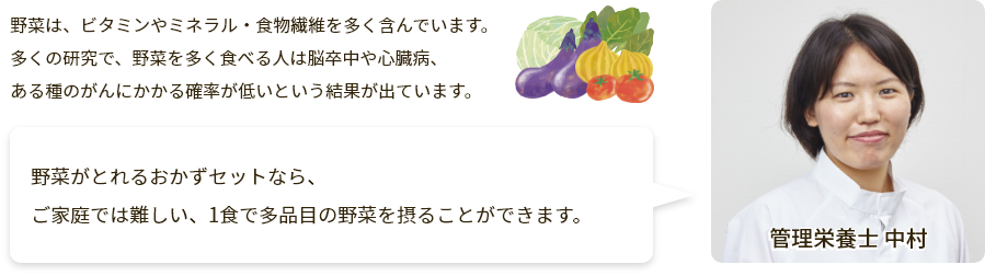 野菜は、ビタミンやミネラル・食物繊維を多く含んでいます。多くの研究で、野菜を多く食べる人は脳卒中や心臓病、ある種のがんにかかる確率が低いという結果が出ています。おかず2食セットなら、1食で1日に必要な野菜約1/3が摂れます！ご家庭では難しい、1食で多品目の野菜を摂ることができます。