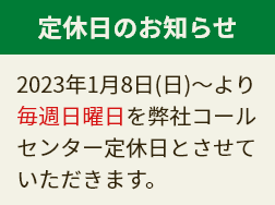 定休日のお知らせ 2023年1月8日(日)～より毎週日曜日を弊社コールセンター定休日とさせていただきます。